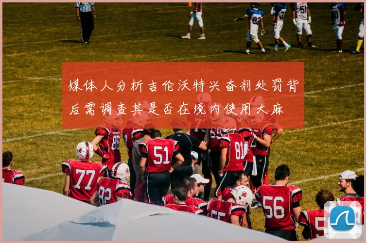 媒体人分析吉伦沃特兴奋剂处罚背后需调查其是否在境内使用大麻