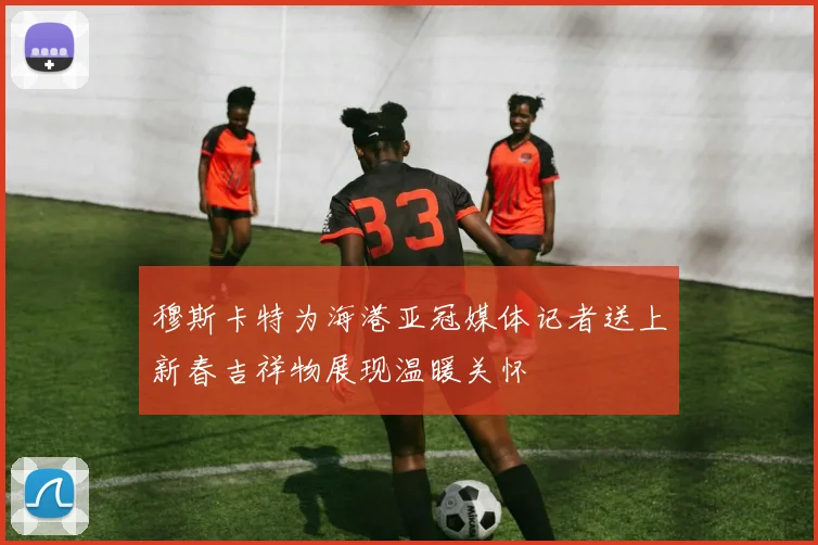 穆斯卡特为海港亚冠媒体记者送上新春吉祥物展现温暖关怀