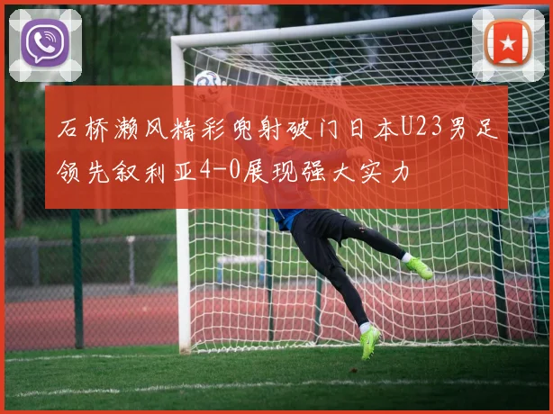 石桥濑风精彩兜射破门日本U23男足领先叙利亚4-0展现强大实力