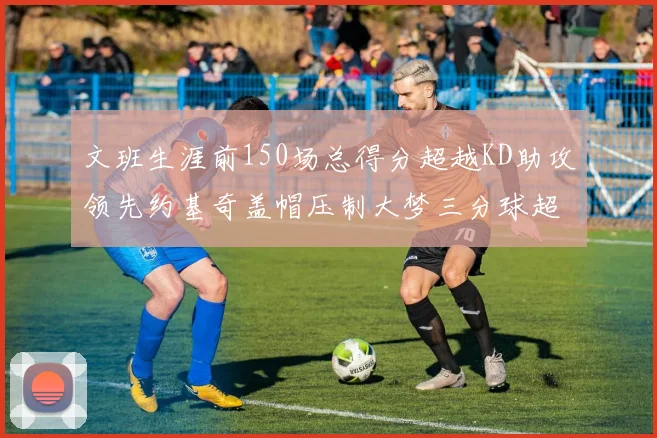 文班生涯前150场总得分超越KD助攻领先约基奇盖帽压制大梦三分球超越库里
