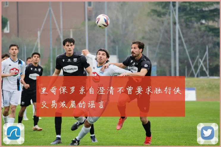 里奇保罗亲自澄清不曾要求独行侠交易浓眉的谣言