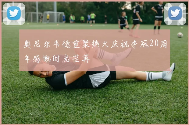 奥尼尔韦德重聚热火庆祝夺冠20周年感慨时光荏苒