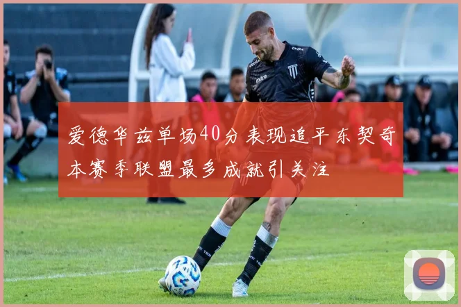 爱德华兹单场40分表现追平东契奇本赛季联盟最多成就引关注