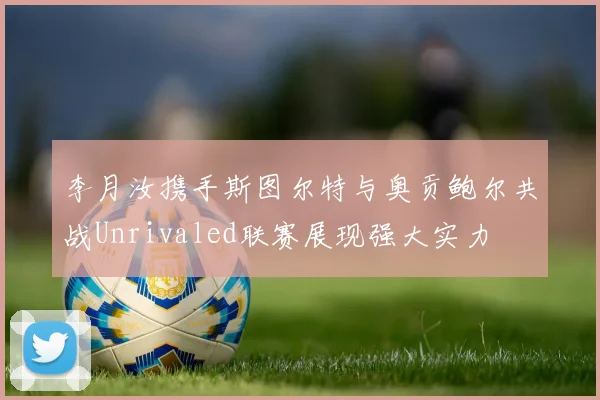 李月汝携手斯图尔特与奥贡鲍尔共战Unrivaled联赛展现强大实力