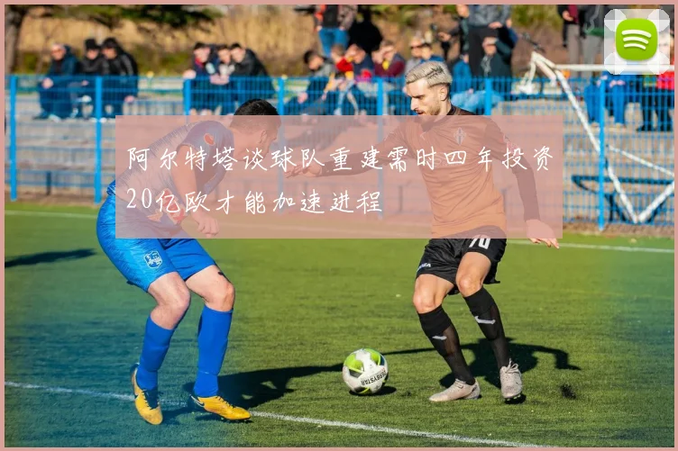 阿尔特塔谈球队重建需时四年投资20亿欧才能加速进程