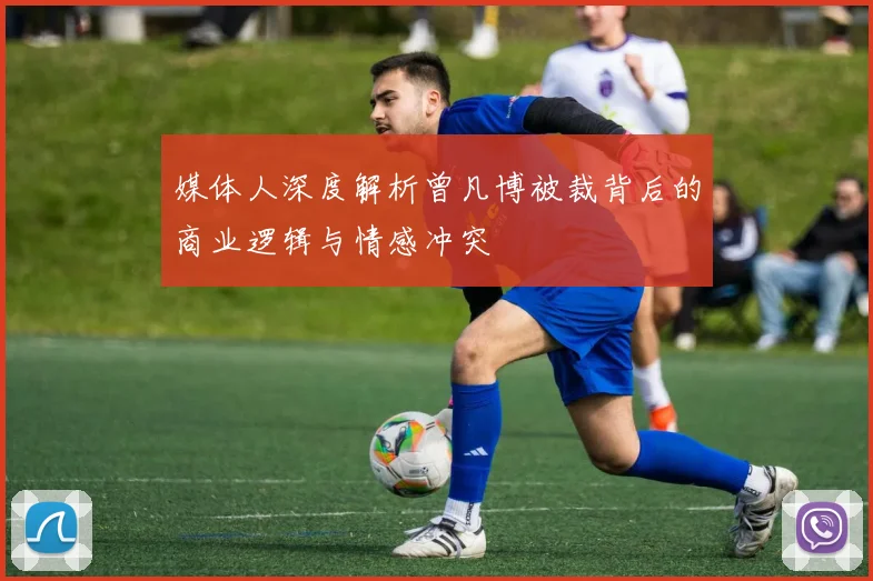 媒体人深度解析曾凡博被裁背后的商业逻辑与情感冲突