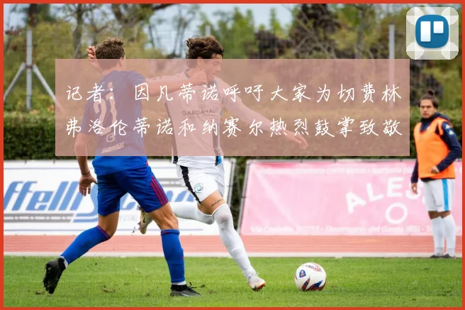 记者：因凡蒂诺呼吁大家为切费林弗洛伦蒂诺和纳赛尔热烈鼓掌致敬