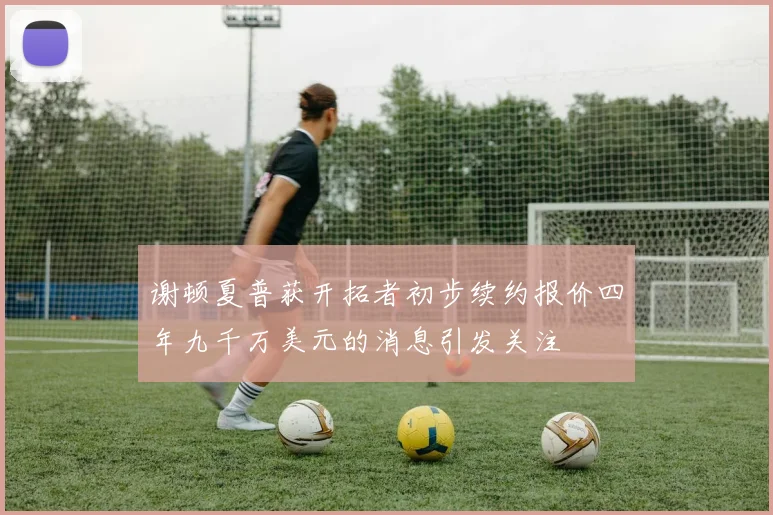 谢顿夏普获开拓者初步续约报价四年九千万美元的消息引发关注