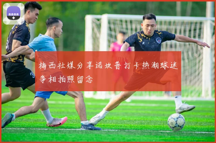 梅西社媒分享诺坎普打卡热潮球迷争相拍照留念