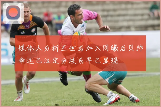 媒体人分析王世龙加入同曦后贝帅命运已注定分歧或早已显现