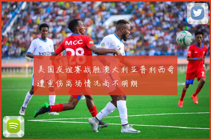 美国友谊赛战胜澳大利亚普利西奇遭重伤离场情况尚不明朗