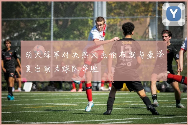 明天绿军对决热火杰伦布朗与豪泽复出助力球队争胜