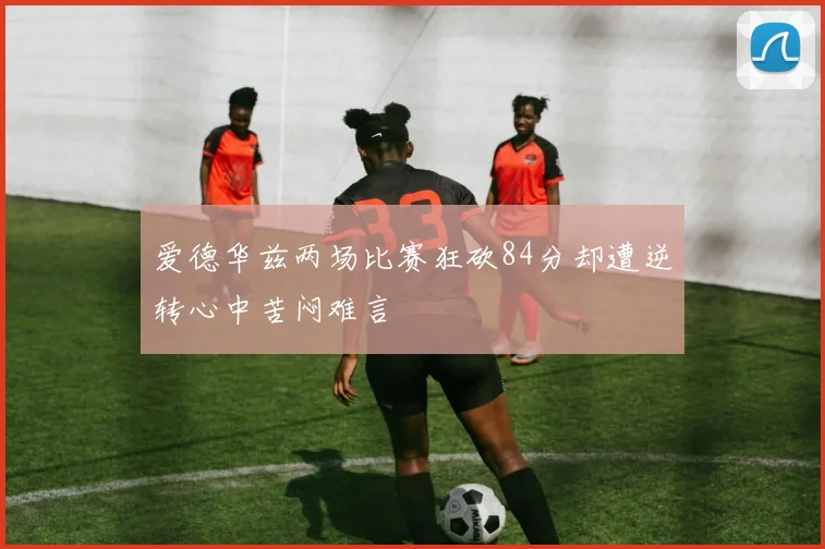 爱德华兹两场比赛狂砍84分却遭逆转心中苦闷难言