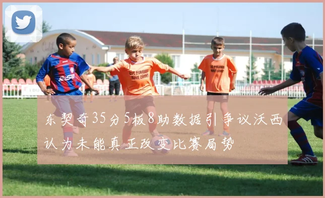 东契奇35分5板8助数据引争议沃西认为未能真正改变比赛局势
