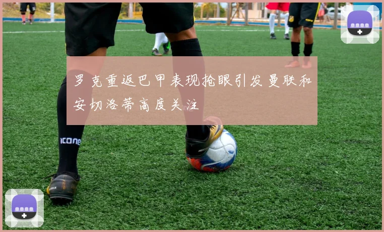 罗克重返巴甲表现抢眼引发曼联和安切洛蒂高度关注