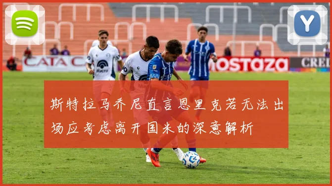 斯特拉马乔尼直言恩里克若无法出场应考虑离开国米的深意解析