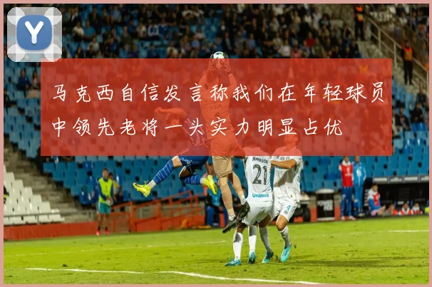 马克西自信发言称我们在年轻球员中领先老将一头实力明显占优