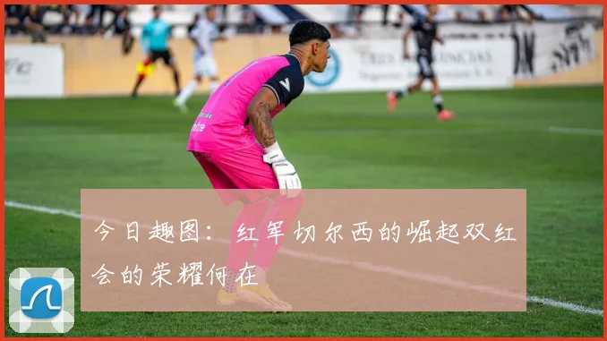 今日趣图：红军切尔西的崛起双红会的荣耀何在