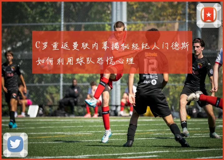 C罗重返曼联内幕揭秘经纪人门德斯如何利用球队恐慌心理