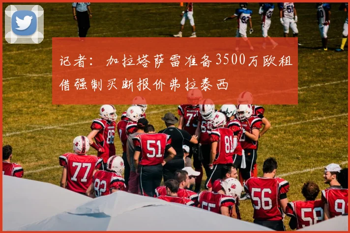 记者：加拉塔萨雷准备3500万欧租借强制买断报价弗拉泰西