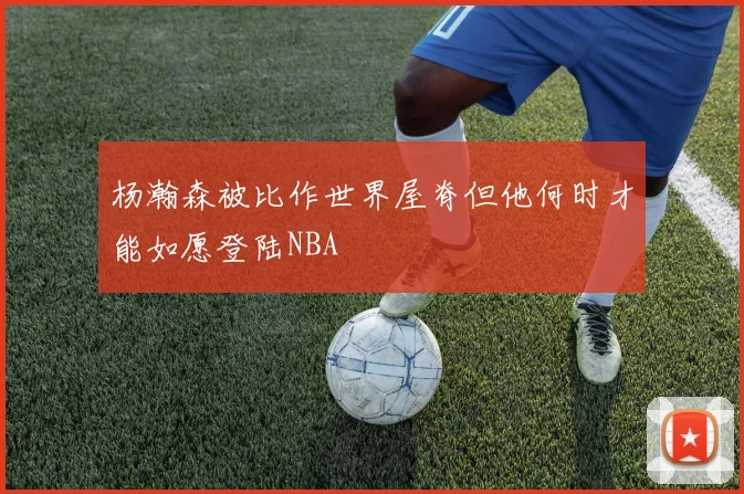 杨瀚森被比作世界屋脊但他何时才能如愿登陆NBA