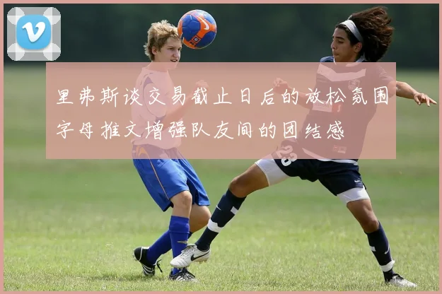 里弗斯谈交易截止日后的放松氛围字母推文增强队友间的团结感