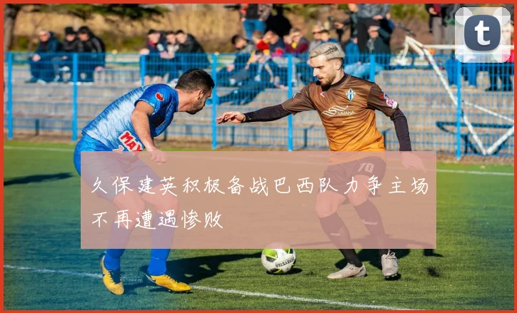 久保建英积极备战巴西队力争主场不再遭遇惨败