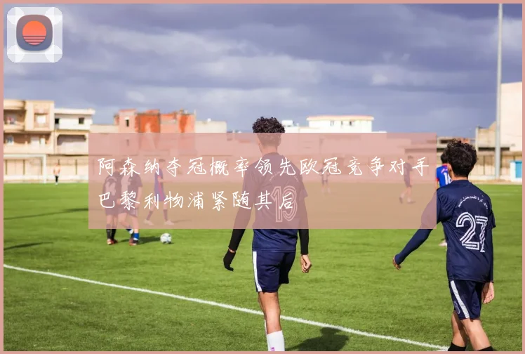 阿森纳夺冠概率领先欧冠竞争对手巴黎利物浦紧随其后